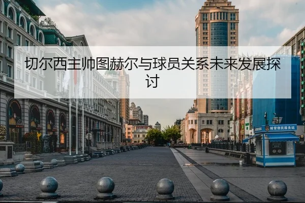 切尔西主帅图赫尔与球员关系未来发展探讨